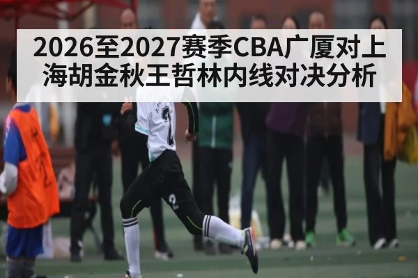 2026至2027赛季CBA广厦对上海胡金秋王哲林内线对决分析